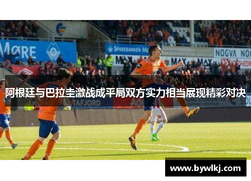 阿根廷与巴拉圭激战成平局双方实力相当展现精彩对决