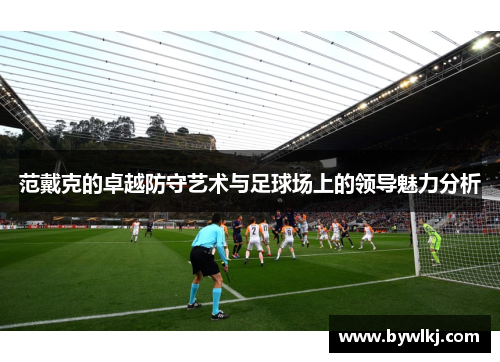 范戴克的卓越防守艺术与足球场上的领导魅力分析